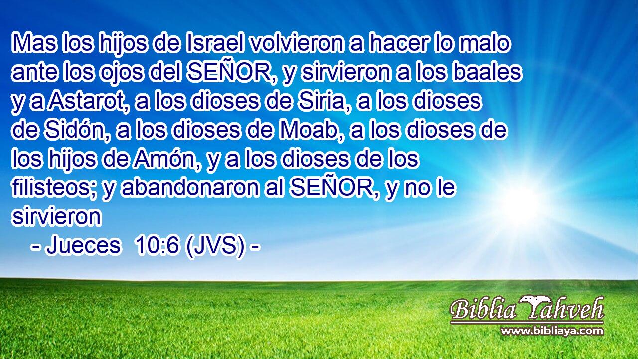 Mas los hijos de Israel volvieron a hacer lo malo ante los ojos del SEÑOR, y sirvieron a los baales y a Astarot, a los dioses de Siria, a los dioses de Sidón, a los dioses de Moab, a los dioses de los hijos de Amón, y a los dioses de los filisteos; y abandonaron al SEÑOR, y no le sirvieron