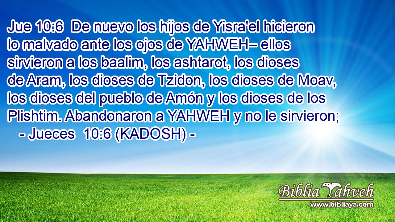  De nuevo los hijos de Yisra'el hicieron lo malvado ante los ojos de YAHWEH– ellos sirvieron a los baalim, los ashtarot, los dioses de Aram, los dioses de Tzidon, los dioses de Moav, los dioses del pueblo de Amón y los dioses de los Plishtim. Abandonaron a YAHWEH y no le sirvieron; 