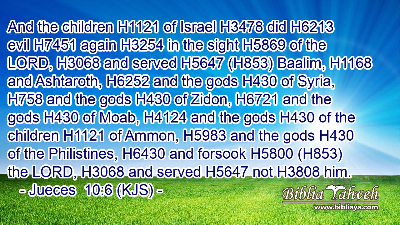And the children H1121 of Israel H3478 did H6213 evil H7451 again H3254 in the sight H5869 of the LORD, H3068 and served H5647 (H853) Baalim, H1168 and Ashtaroth, H6252 and the gods H430 of Syria, H758 and the gods H430 of Zidon, H6721 and the gods H430 of Moab, H4124 and the gods H430 of the children H1121 of Ammon, H5983 and the gods H430 of the Philistines, H6430 and forsook H5800 (H853) the LORD, H3068 and served H5647 not H3808 him.