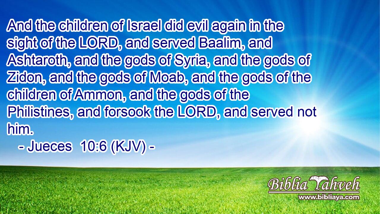And the children of Israel did evil again in the sight of the LORD, and served Baalim, and Ashtaroth, and the gods of Syria, and the gods of Zidon, and the gods of Moab, and the gods of the children of Ammon, and the gods of the Philistines, and forsook the LORD, and served not him.