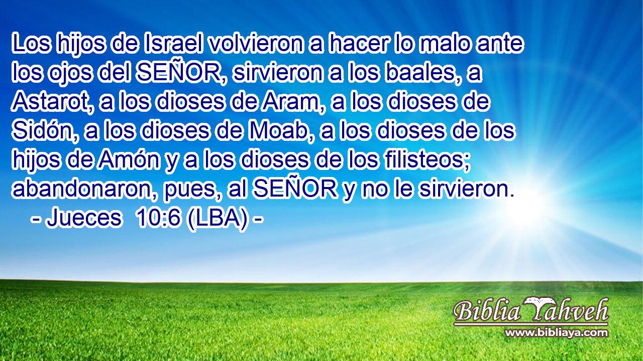 Los hijos de Israel volvieron a hacer lo malo ante los ojos del SEÑOR, sirvieron a los baales, a Astarot, a los dioses de Aram, a los dioses de Sidón, a los dioses de Moab, a los dioses de los hijos de Amón y a los dioses de los filisteos; abandonaron, pues, al SEÑOR y no le sirvieron.