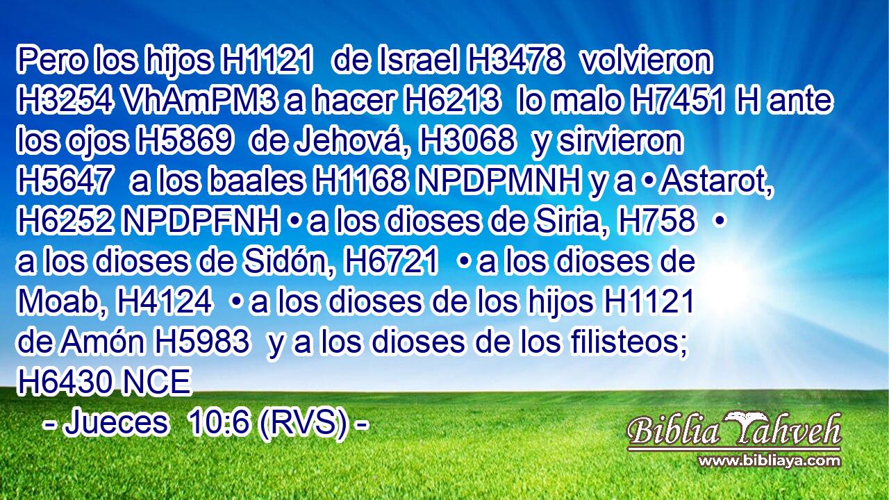 Pero los hijos H1121  de Israel H3478  volvieron H3254 VhAmPM3 a hacer H6213  lo malo H7451 H ante los ojos H5869  de Jehová, H3068  y sirvieron H5647  a los baales H1168 NPDPMNH y a • Astarot, H6252 NPDPFNH • a los dioses de Siria, H758  • a los dioses de Sidón, H6721  • a los dioses de Moab, H4124  • a los dioses de los hijos H1121  de Amón H5983  y a los dioses de los filisteos; H6430 NCE