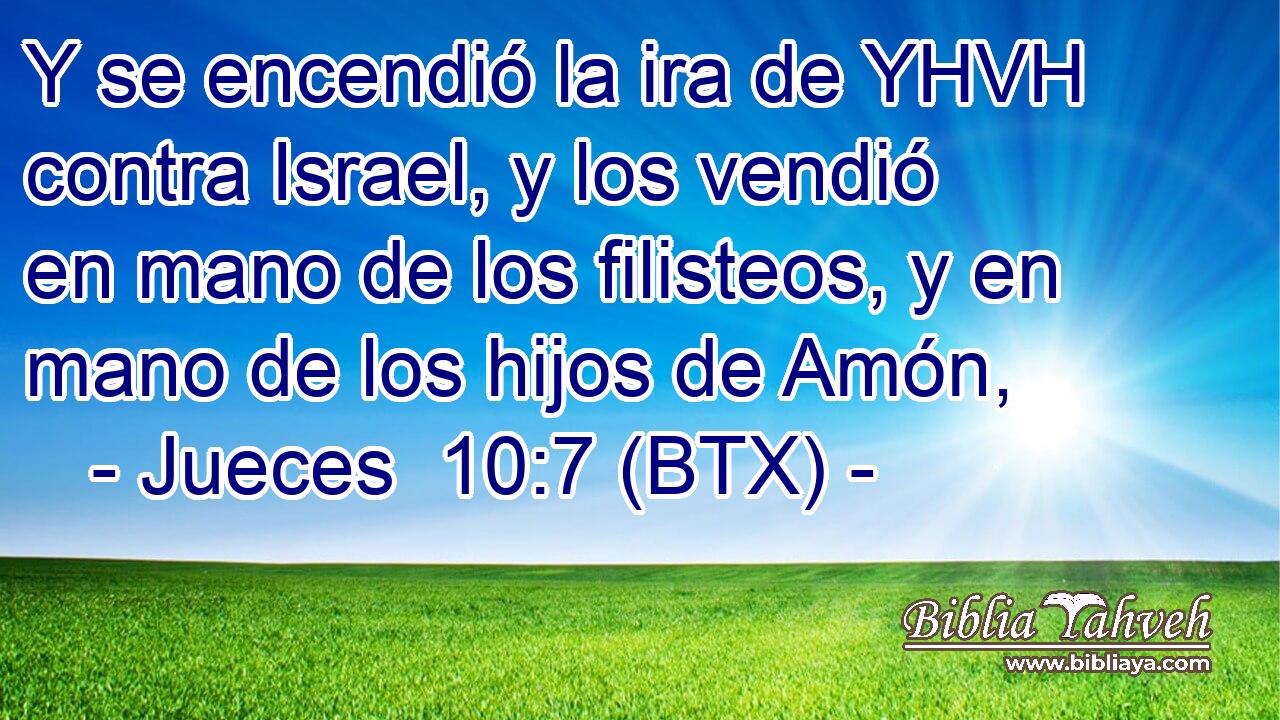 Y se encendió la ira de YHVH contra Israel, y los vendió en mano de los filisteos, y en mano de los hijos de Amón,