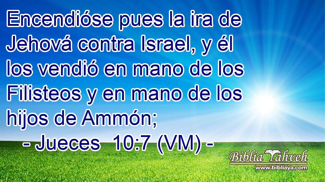  Encendióse pues la ira de Jehová contra Israel, y él los vendió en mano de los Filisteos y en mano de los hijos de Ammón; 