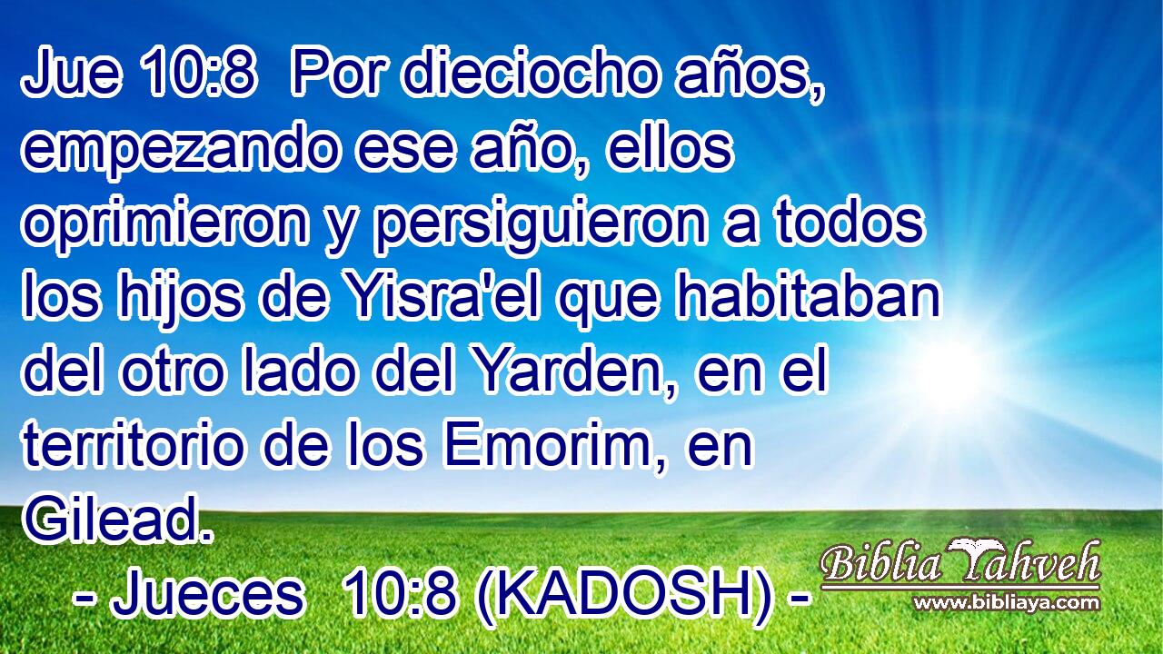  Por dieciocho años, empezando ese año, ellos oprimieron y persiguieron a todos los hijos de Yisra'el que habitaban del otro lado del Yarden, en el territorio de los Emorim, en Gilead. 