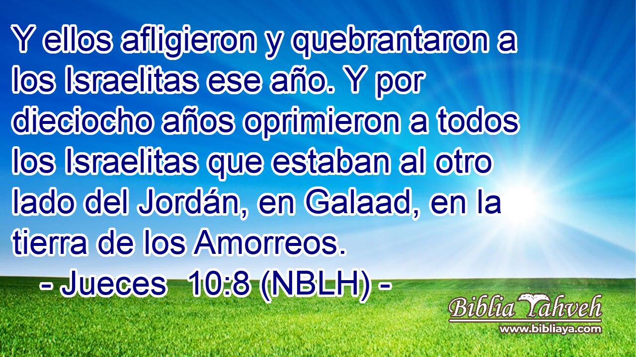  Y ellos afligieron y quebrantaron a los Israelitas ese año. Y por dieciocho años oprimieron a todos los Israelitas que estaban al otro lado del Jordán, en Galaad, en la tierra de los Amorreos. 