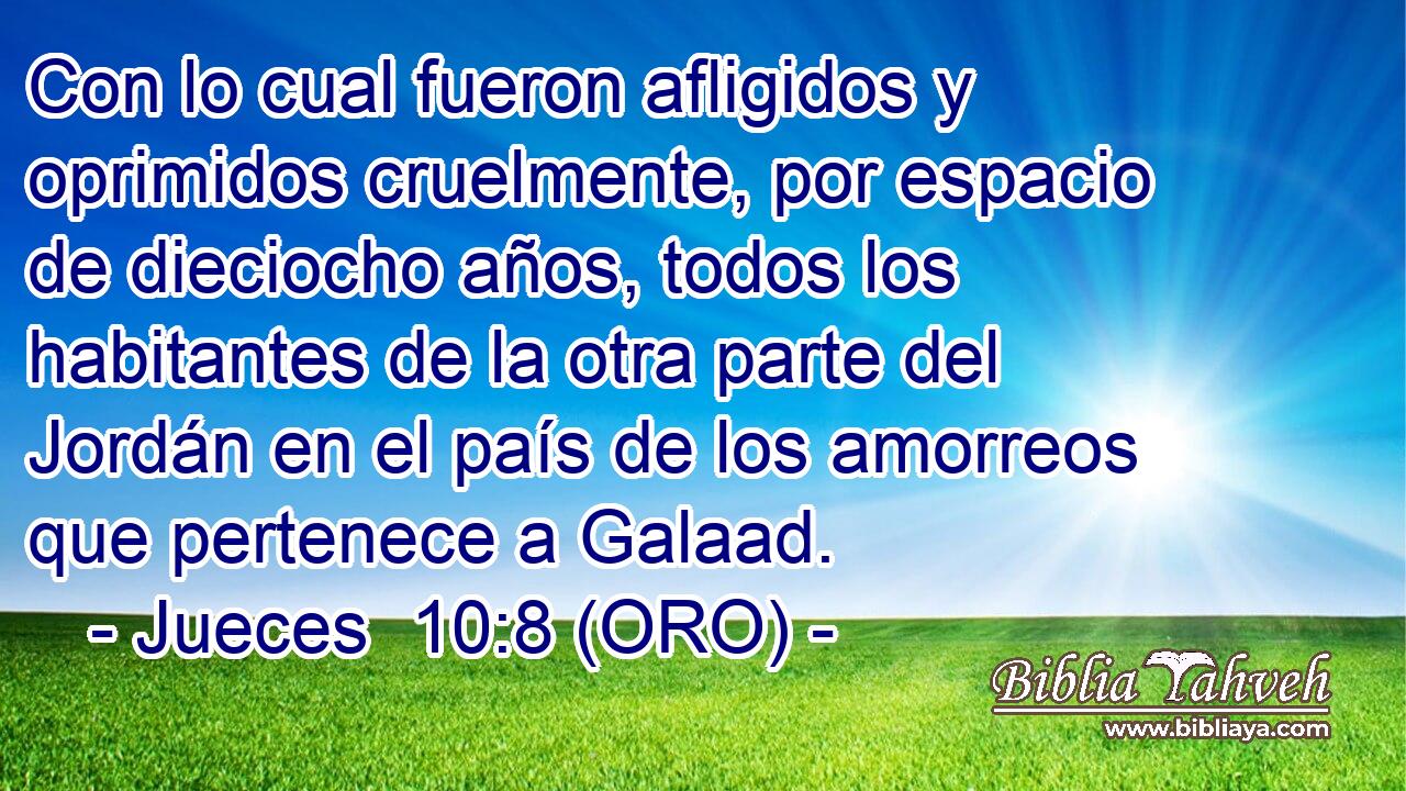  Con lo cual fueron afligidos y oprimidos cruelmente, por espacio de dieciocho años, todos los habitantes de la otra parte del Jordán en el país de los amorreos que pertenece a Galaad. 