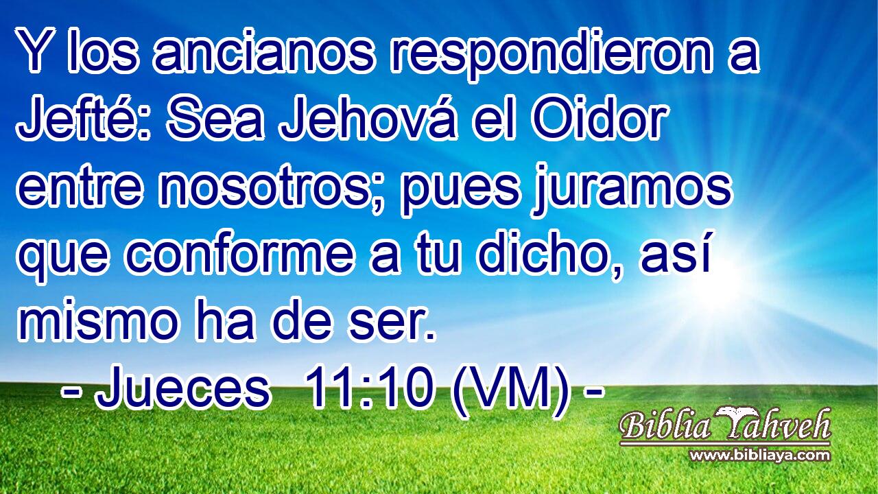  Y los ancianos respondieron a Jefté: Sea Jehová el Oidor entre nosotros; pues juramos que conforme a tu dicho, así mismo ha de ser. 