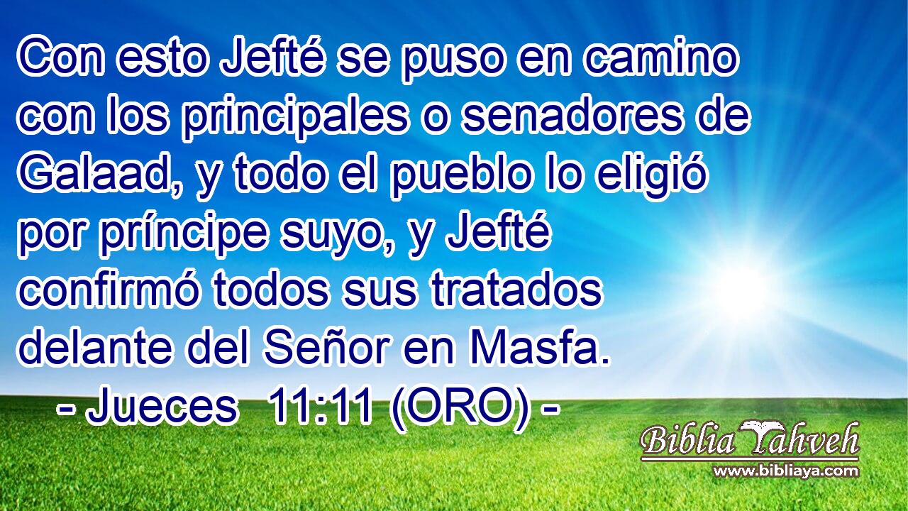  Con esto Jefté se puso en camino con los principales o senadores de Galaad, y todo el pueblo lo eligió por príncipe suyo, y Jefté confirmó todos sus tratados delante del Señor en Masfa. 