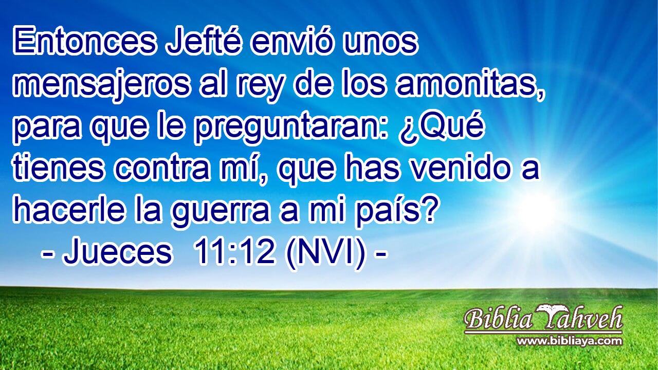  Entonces Jefté envió unos mensajeros al rey de los amonitas, para que le preguntaran: ¿Qué tienes contra mí, que has venido a hacerle la guerra a mi país? 