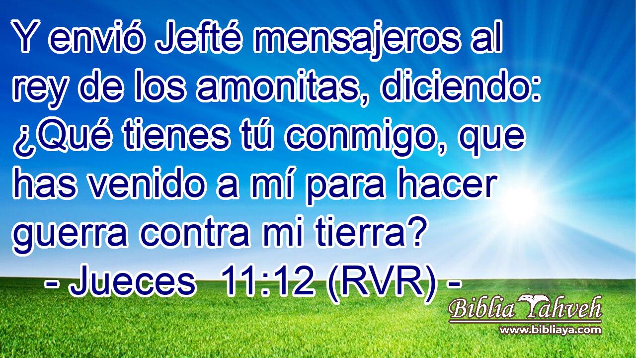 Y envió Jefté mensajeros al rey de los amonitas, diciendo: ¿Qué tienes tú conmigo, que has venido a mí para hacer guerra contra mi tierra?