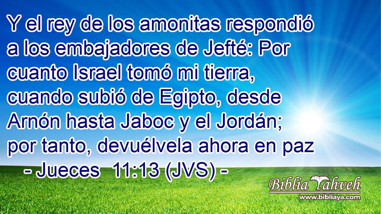 Y el rey de los amonitas respondió a los embajadores de Jefté: Por cuanto Israel tomó mi tierra, cuando subió de Egipto, desde Arnón hasta Jaboc y el Jordán; por tanto, devuélvela ahora en paz