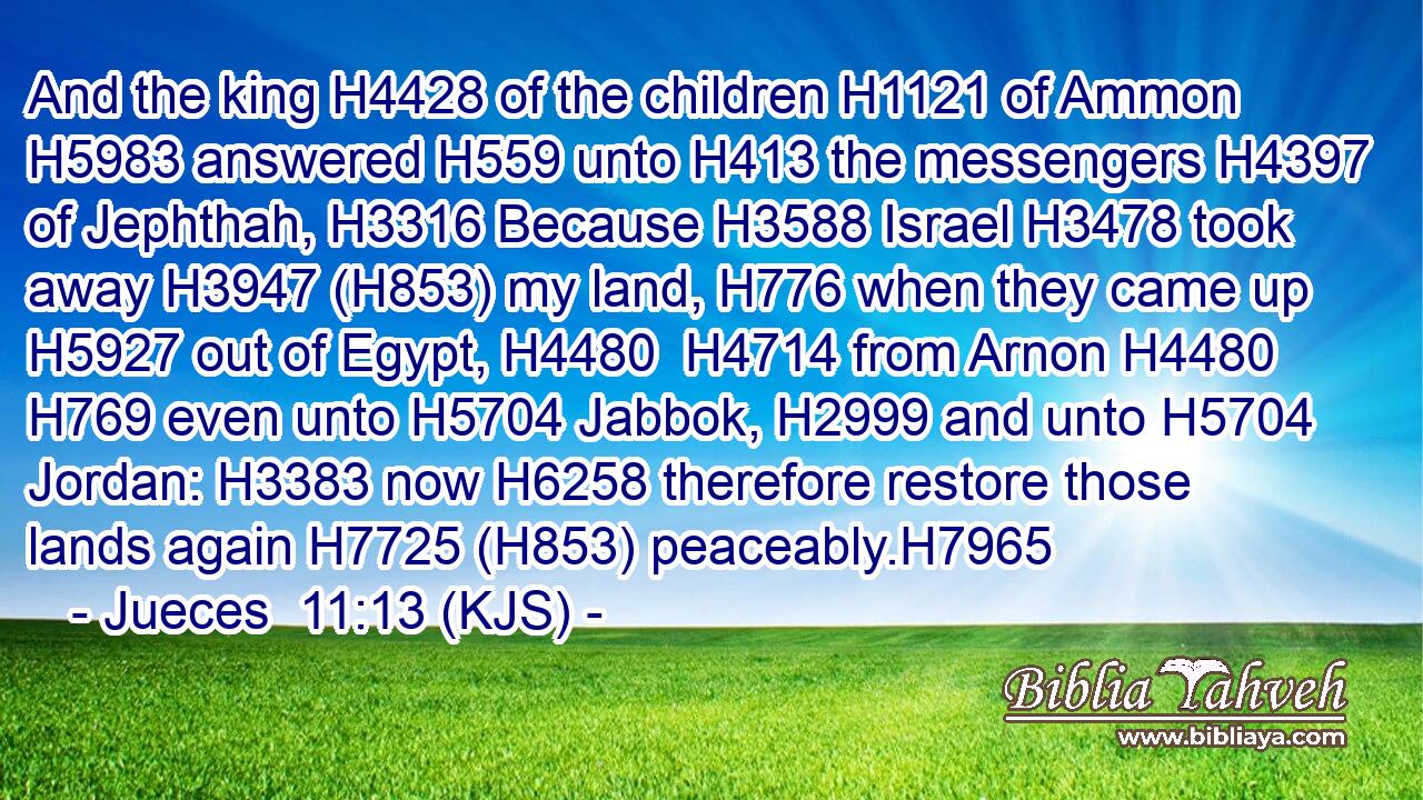 And the king H4428 of the children H1121 of Ammon H5983 answered H559 unto H413 the messengers H4397 of Jephthah, H3316 Because H3588 Israel H3478 took away H3947 (H853) my land, H776 when they came up H5927 out of Egypt, H4480  H4714 from Arnon H4480  H769 even unto H5704 Jabbok, H2999 and unto H5704 Jordan: H3383 now H6258 therefore restore those lands again H7725 (H853) peaceably.H7965