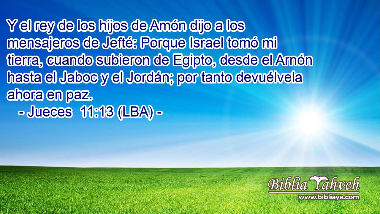 Y el rey de los hijos de Amón dijo a los mensajeros de Jefté: Porque Israel tomó mi tierra, cuando subieron de Egipto, desde el Arnón hasta el Jaboc y el Jordán; por tanto devuélvela ahora en paz.