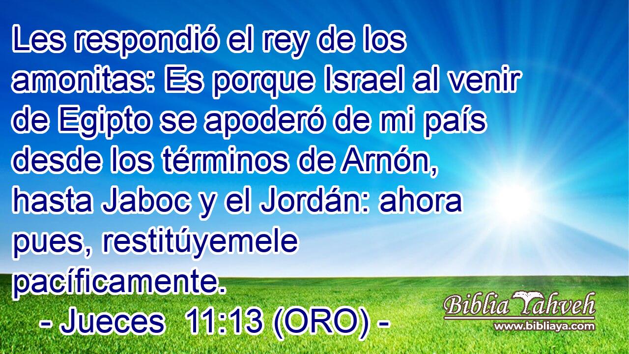  Les respondió el rey de los amonitas: Es porque Israel al venir de Egipto se apoderó de mi país desde los términos de Arnón, hasta Jaboc y el Jordán: ahora pues, restitúyemele pacíficamente. 