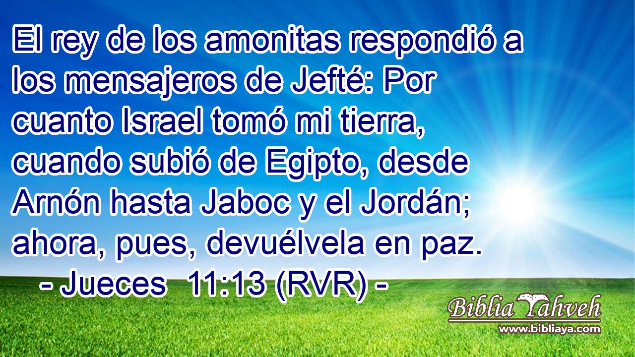 El rey de los amonitas respondió a los mensajeros de Jefté: Por cuanto Israel tomó mi tierra, cuando subió de Egipto, desde Arnón hasta Jaboc y el Jordán; ahora, pues, devuélvela en paz.