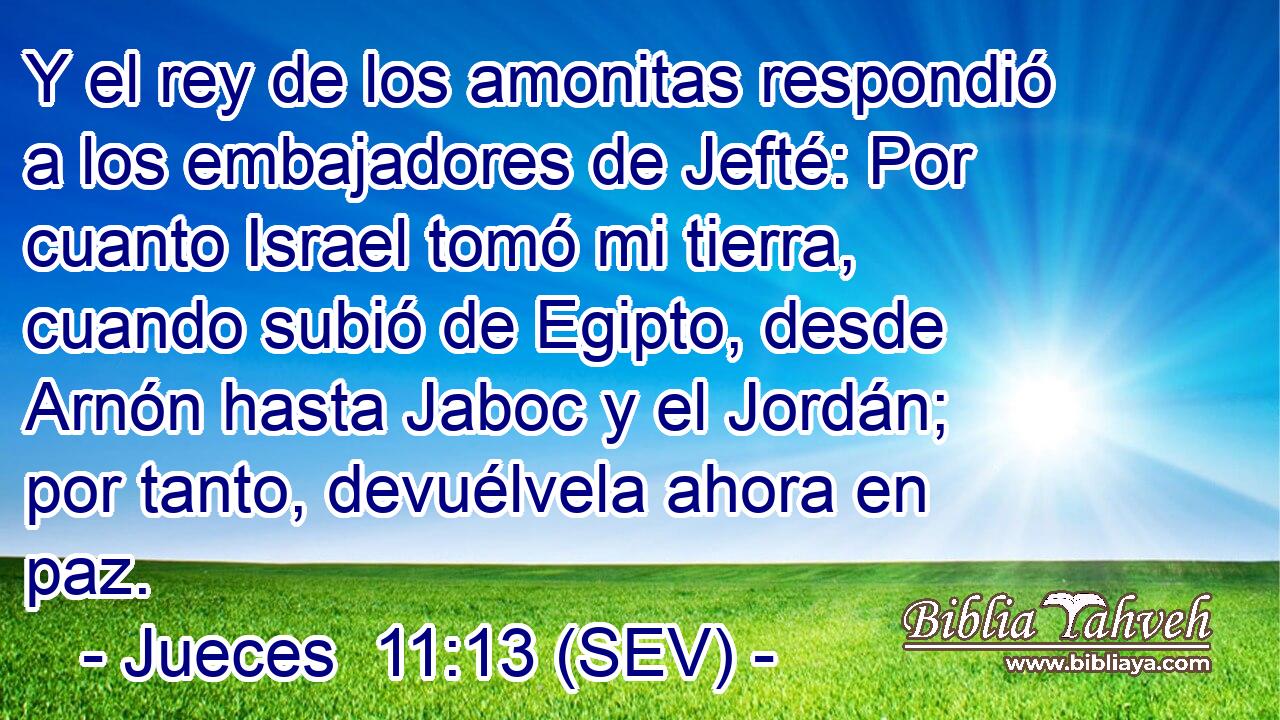 Y el rey de los amonitas respondió a los embajadores de Jefté: Por cuanto Israel tomó mi tierra, cuando subió de Egipto, desde Arnón hasta Jaboc y el Jordán; por tanto, devuélvela ahora en paz.