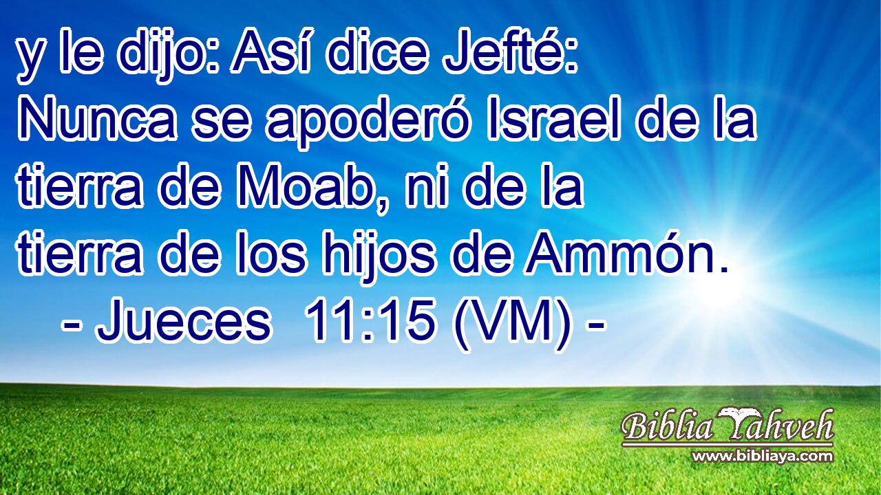  y le dijo: Así dice Jefté: Nunca se apoderó Israel de la tierra de Moab, ni de la tierra de los hijos de Ammón. 