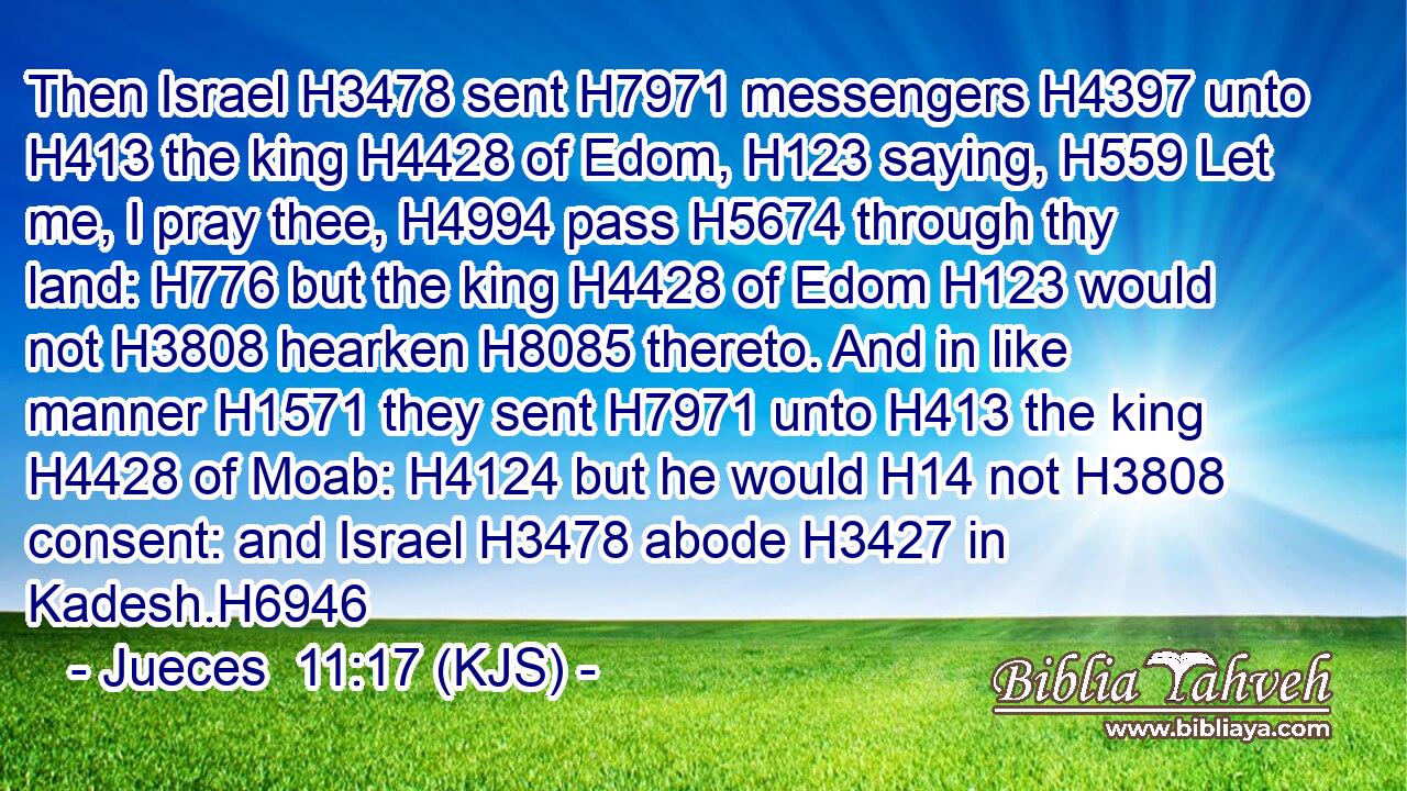Then Israel H3478 sent H7971 messengers H4397 unto H413 the king H4428 of Edom, H123 saying, H559 Let me, I pray thee, H4994 pass H5674 through thy land: H776 but the king H4428 of Edom H123 would not H3808 hearken H8085 thereto. And in like manner H1571 they sent H7971 unto H413 the king H4428 of Moab: H4124 but he would H14 not H3808 consent: and Israel H3478 abode H3427 in Kadesh.H6946