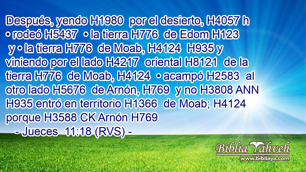 Después, yendo H1980  por el desierto, H4057 h • rodeó H5437  • la tierra H776  de Edom H123  y • la tierra H776  de Moab, H4124  H935 y viniendo por el lado H4217  oriental H8121  de la tierra H776  de Moab, H4124  • acampó H2583  al otro lado H5676  de Arnón, H769  y no H3808 ANN H935 entró en territorio H1366  de Moab; H4124  porque H3588 CK Arnón H769  