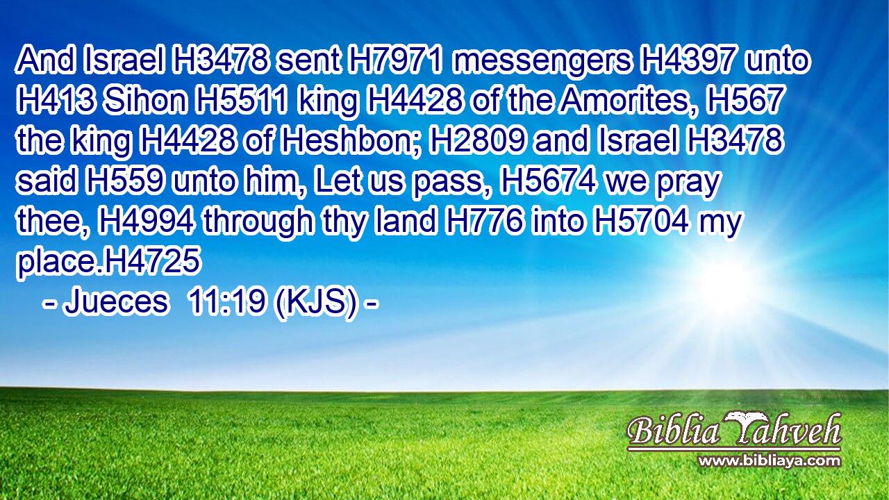 And Israel H3478 sent H7971 messengers H4397 unto H413 Sihon H5511 king H4428 of the Amorites, H567 the king H4428 of Heshbon; H2809 and Israel H3478 said H559 unto him, Let us pass, H5674 we pray thee, H4994 through thy land H776 into H5704 my place.H4725