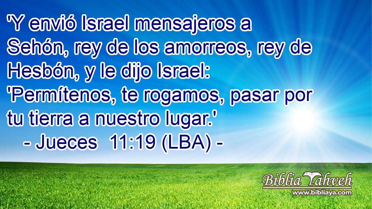 'Y envió Israel mensajeros a Sehón, rey de los amorreos, rey de Hesbón, y le dijo Israel: 'Permítenos, te rogamos, pasar por tu tierra a nuestro lugar.'