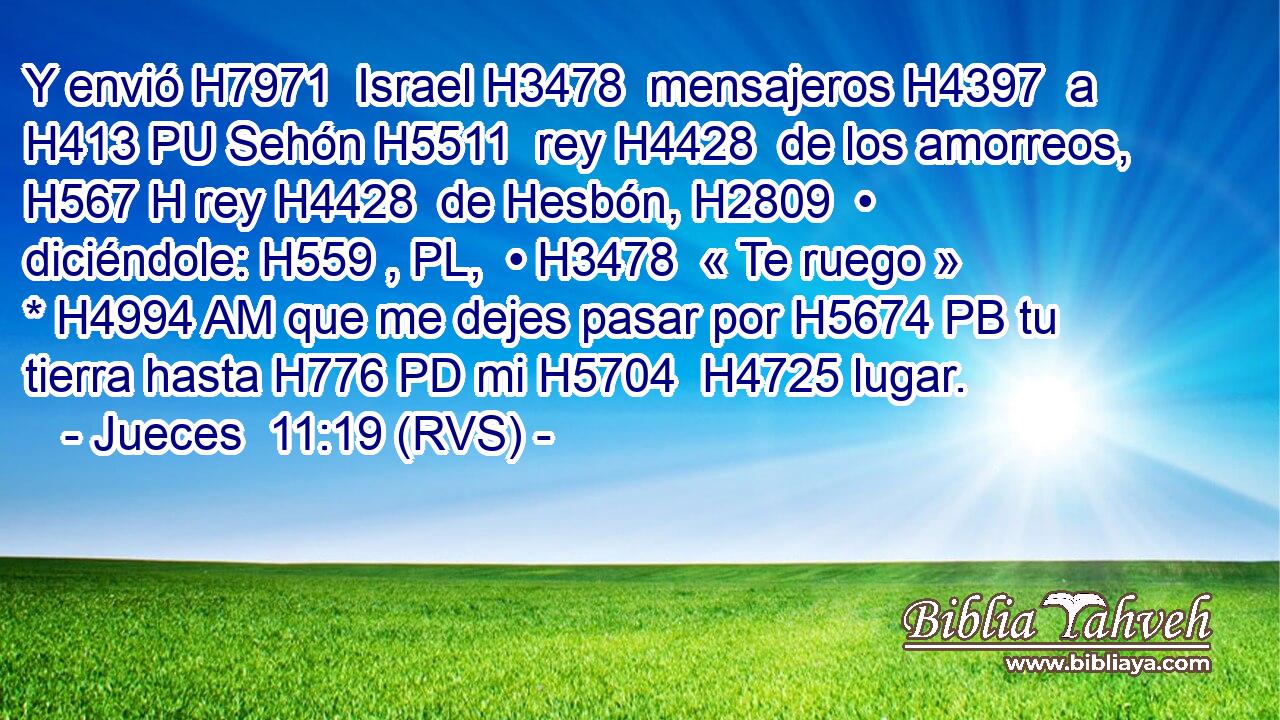 Y envió H7971  Israel H3478  mensajeros H4397  a H413 PU Sehón H5511  rey H4428  de los amorreos, H567 H rey H4428  de Hesbón, H2809  • diciéndole: H559 , PL,  • H3478  « Te ruego » * H4994 AM que me dejes pasar por H5674 PB tu tierra hasta H776 PD mi H5704  H4725 lugar. 