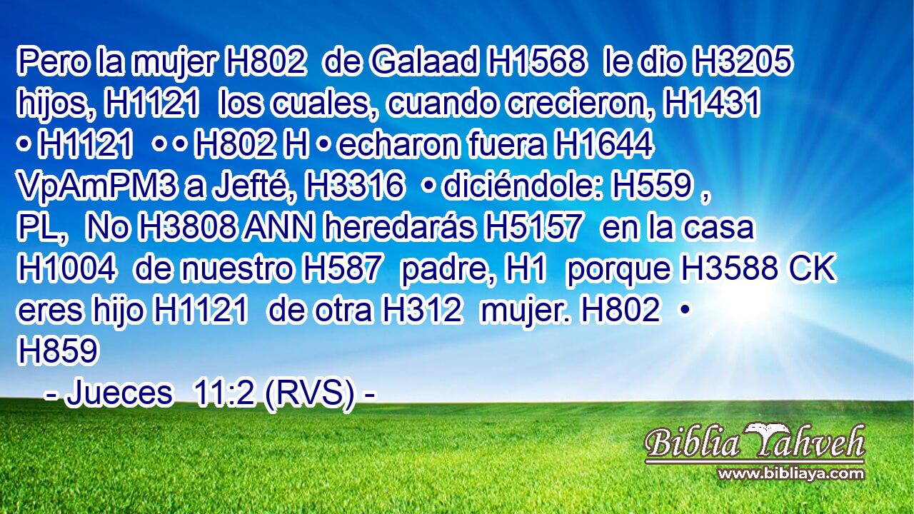 Pero la mujer H802  de Galaad H1568  le dio H3205  hijos, H1121  los cuales, cuando crecieron, H1431  • H1121  • • H802 H • echaron fuera H1644 VpAmPM3 a Jefté, H3316  • diciéndole: H559 , PL,  No H3808 ANN heredarás H5157  en la casa H1004  de nuestro H587  padre, H1  porque H3588 CK eres hijo H1121  de otra H312  mujer. H802  • H859  