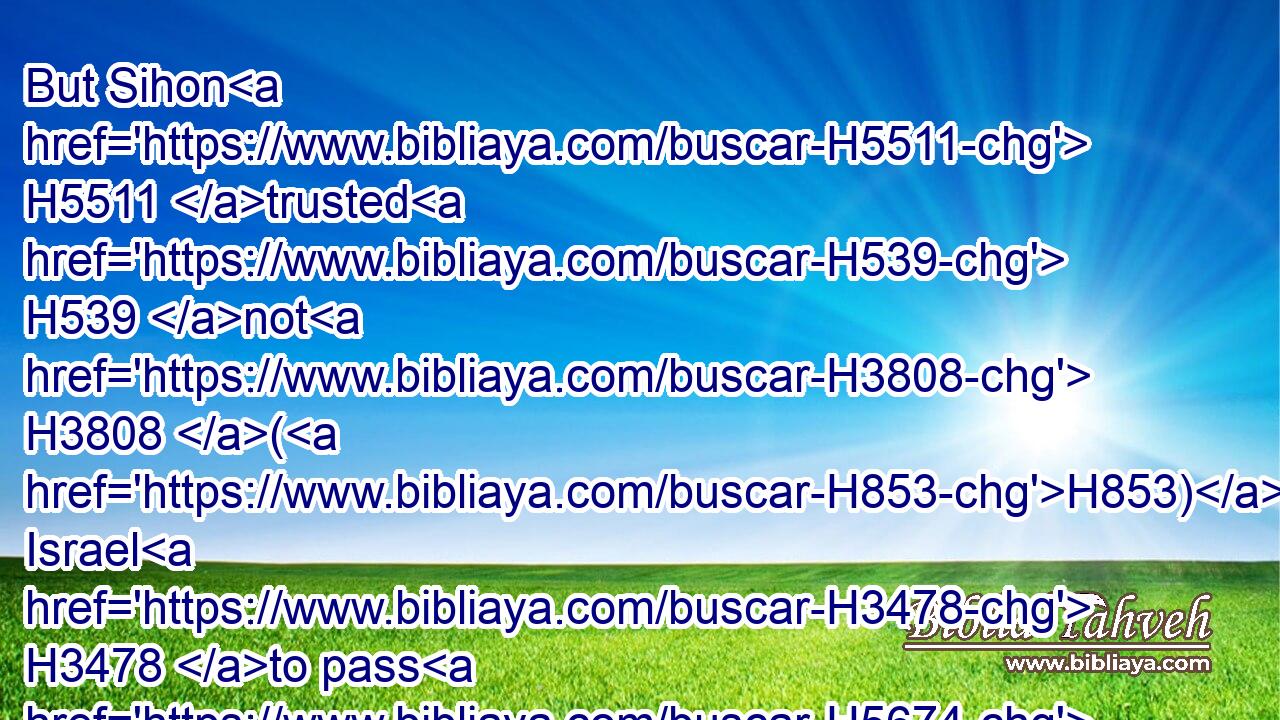 But Sihon H5511 trusted H539 not H3808 (H853) Israel H3478 to pass H5674 through his coast: H1366 but Sihon H5511 gathered all his people together, H622 (H853)  H3605  H5971 and pitched H2583 in Jahaz, H3096 and fought H3898 against H5973 Israel.H3478