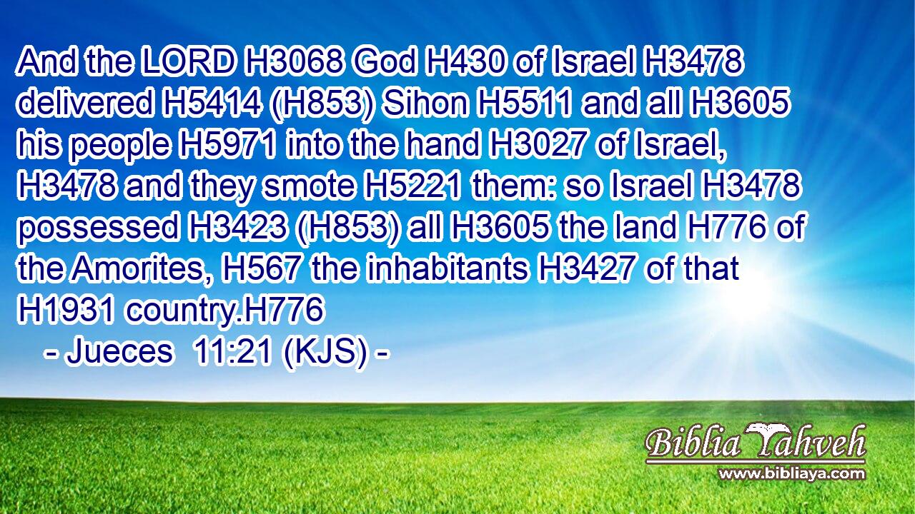 And the LORD H3068 God H430 of Israel H3478 delivered H5414 (H853) Sihon H5511 and all H3605 his people H5971 into the hand H3027 of Israel, H3478 and they smote H5221 them: so Israel H3478 possessed H3423 (H853) all H3605 the land H776 of the Amorites, H567 the inhabitants H3427 of that H1931 country.H776