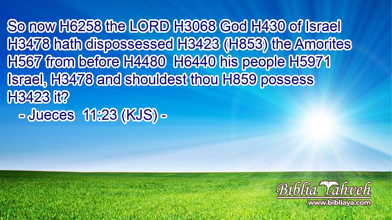 So now H6258 the LORD H3068 God H430 of Israel H3478 hath dispossessed H3423 (H853) the Amorites H567 from before H4480  H6440 his people H5971 Israel, H3478 and shouldest thou H859 possess H3423 it?