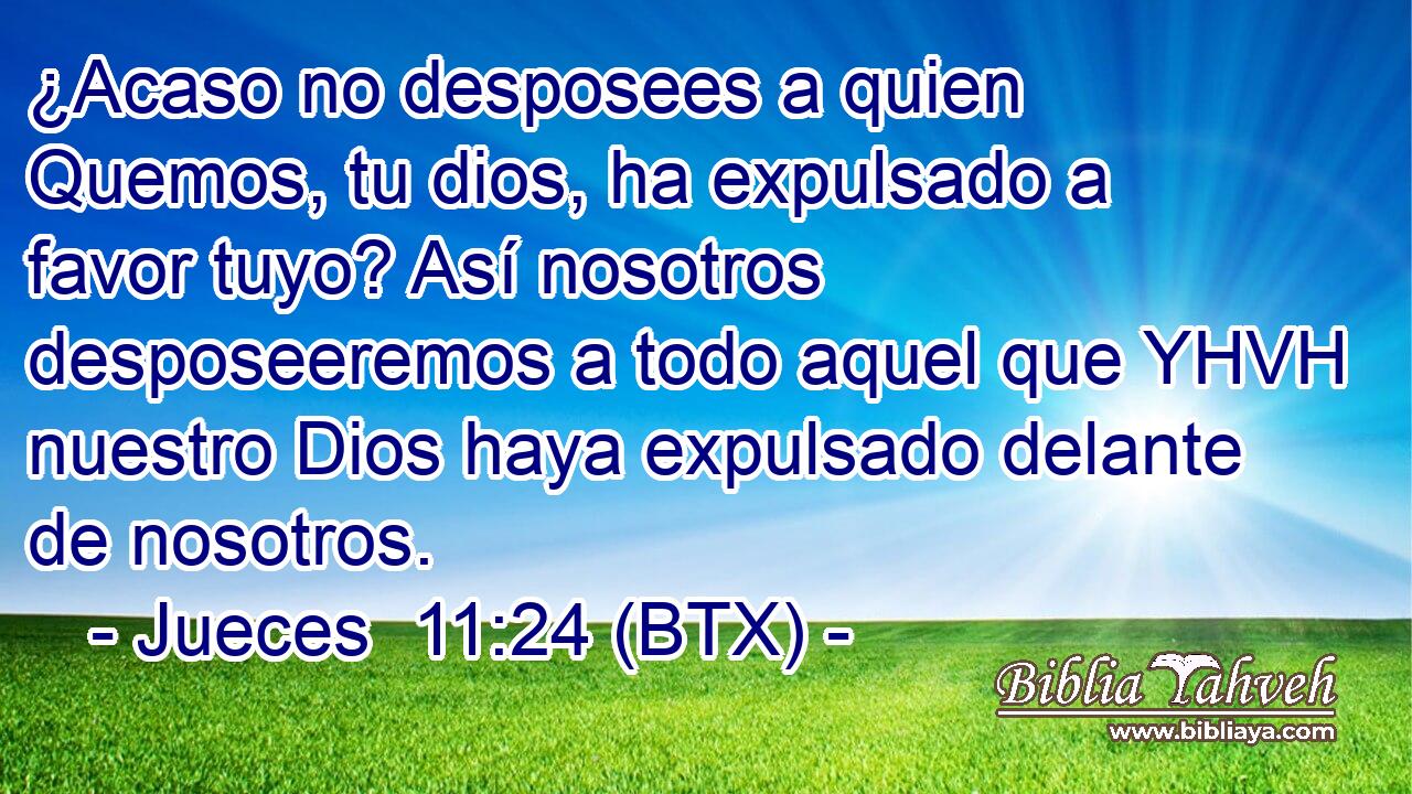¿Acaso no desposees a quien Quemos, tu dios, ha expulsado a favor tuyo? Así nosotros desposeeremos a todo aquel que YHVH nuestro Dios haya expulsado delante de nosotros.