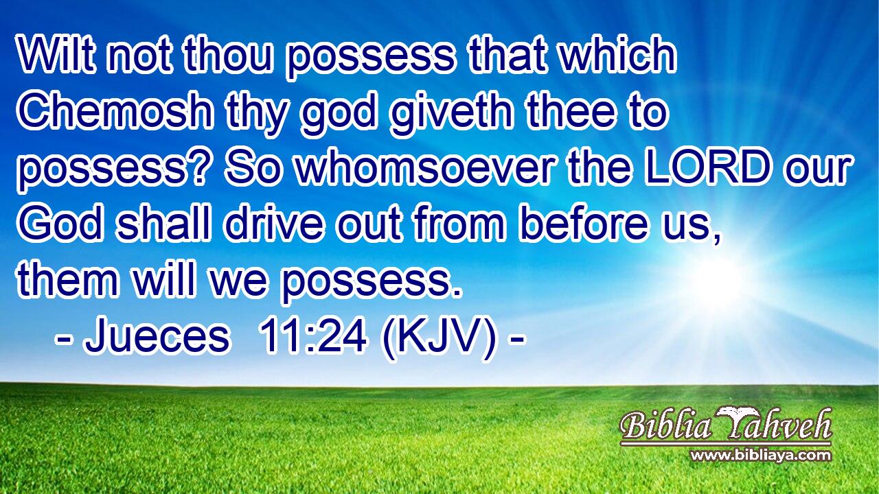 Wilt not thou possess that which Chemosh thy god giveth thee to possess? So whomsoever the LORD our God shall drive out from before us, them will we possess.