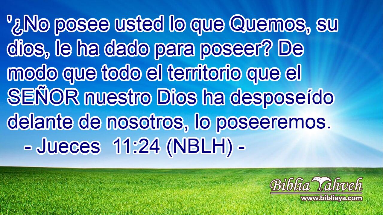  '¿No posee usted lo que Quemos, su dios, le ha dado para poseer? De modo que todo el territorio que el SEÑOR nuestro Dios ha desposeído delante de nosotros, lo poseeremos. 