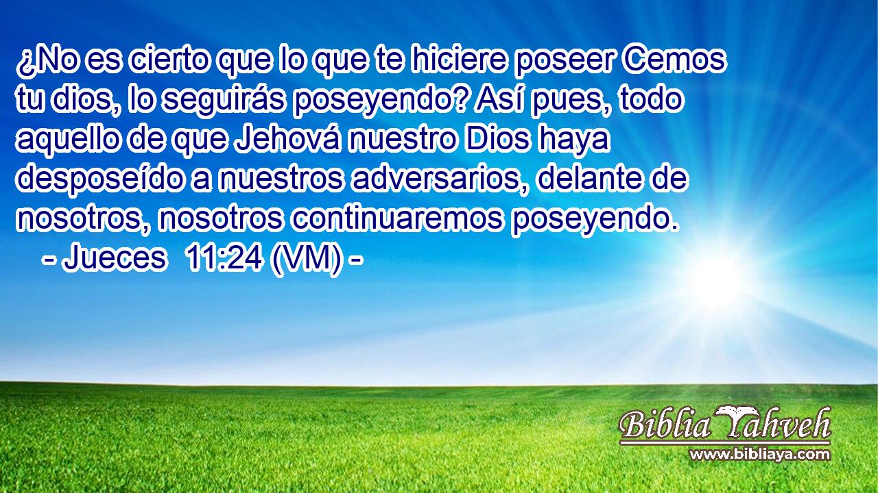  ¿No es cierto que lo que te hiciere poseer Cemos tu dios, lo seguirás poseyendo? Así pues, todo aquello de que Jehová nuestro Dios haya desposeído a nuestros adversarios, delante de nosotros, nosotros continuaremos poseyendo. 
