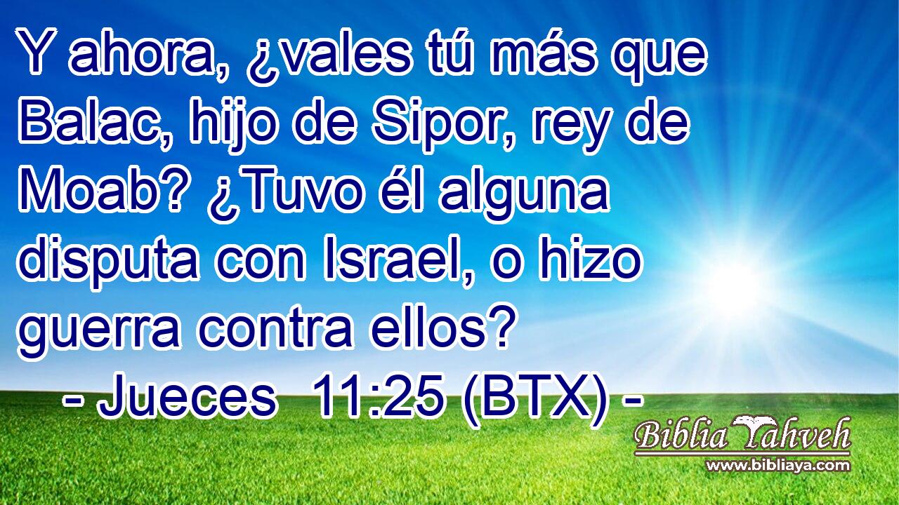 Y ahora, ¿vales tú más que Balac, hijo de Sipor, rey de Moab? ¿Tuvo él alguna disputa con Israel, o hizo guerra contra ellos?