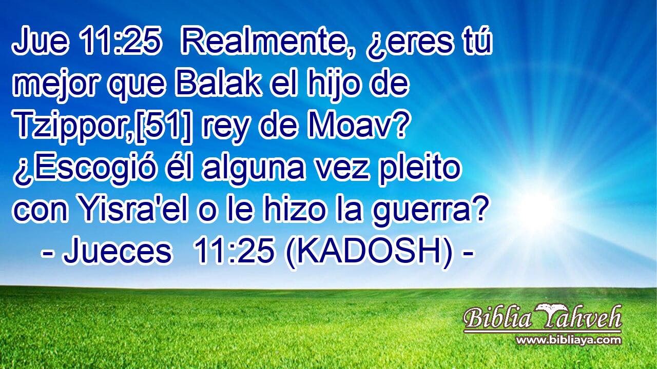  Realmente, ¿eres tú mejor que Balak el hijo de Tzippor,[51] rey de Moav? ¿Escogió él alguna vez pleito con Yisra'el o le hizo la guerra? 
