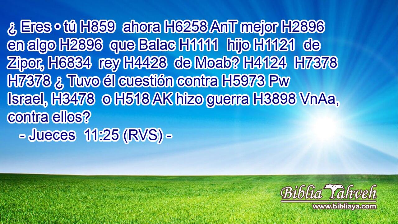 ¿ Eres • tú H859  ahora H6258 AnT mejor H2896  en algo H2896  que Balac H1111  hijo H1121  de Zipor, H6834  rey H4428  de Moab? H4124  H7378 H7378 ¿ Tuvo él cuestión contra H5973 Pw Israel, H3478  o H518 AK hizo guerra H3898 VnAa,  contra ellos? 
