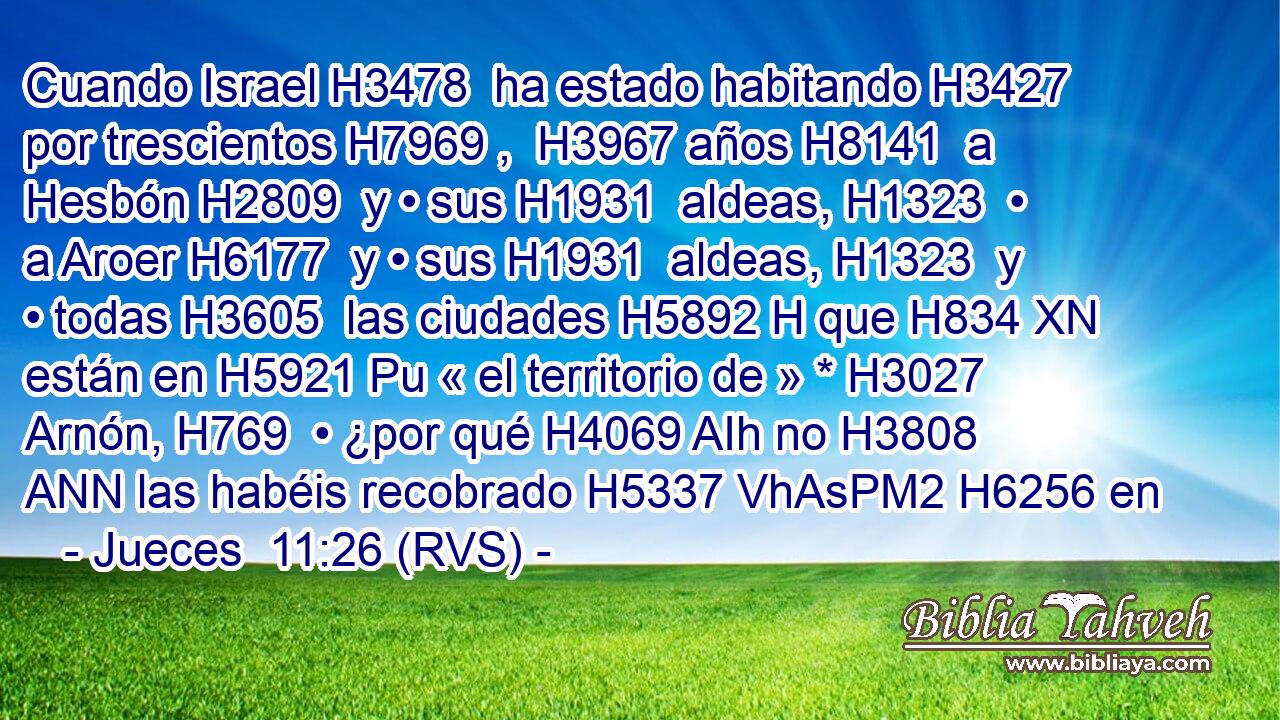 Cuando Israel H3478  ha estado habitando H3427  por trescientos H7969 ,  H3967 años H8141  a Hesbón H2809  y • sus H1931  aldeas, H1323  • a Aroer H6177  y • sus H1931  aldeas, H1323  y • todas H3605  las ciudades H5892 H que H834 XN están en H5921 Pu « el territorio de » * H3027  Arnón, H769  • ¿por qué H4069 AIh no H3808 ANN las habéis recobrado H5337 VhAsPM2 H6256 en 