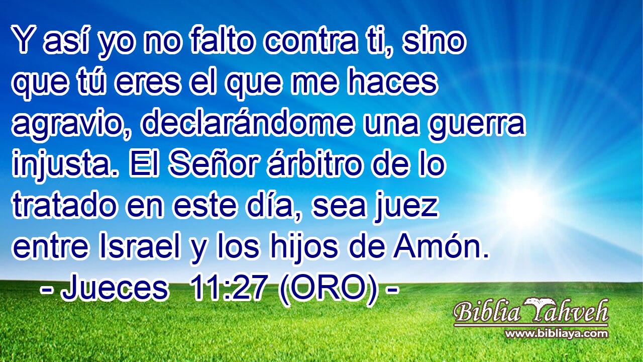  Y así yo no falto contra ti, sino que tú eres el que me haces agravio, declarándome una guerra injusta. El Señor árbitro de lo tratado en este día, sea juez entre Israel y los hijos de Amón. 