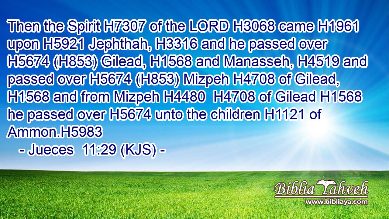 Then the Spirit H7307 of the LORD H3068 came H1961 upon H5921 Jephthah, H3316 and he passed over H5674 (H853) Gilead, H1568 and Manasseh, H4519 and passed over H5674 (H853) Mizpeh H4708 of Gilead, H1568 and from Mizpeh H4480  H4708 of Gilead H1568 he passed over H5674 unto the children H1121 of Ammon.H5983