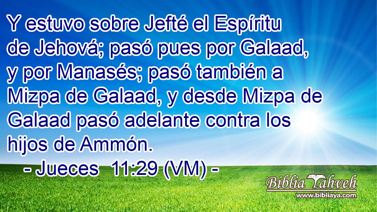  Y estuvo sobre Jefté el Espíritu de Jehová; pasó pues por Galaad, y por Manasés; pasó también a Mizpa de Galaad, y desde Mizpa de Galaad pasó adelante contra los hijos de Ammón. 