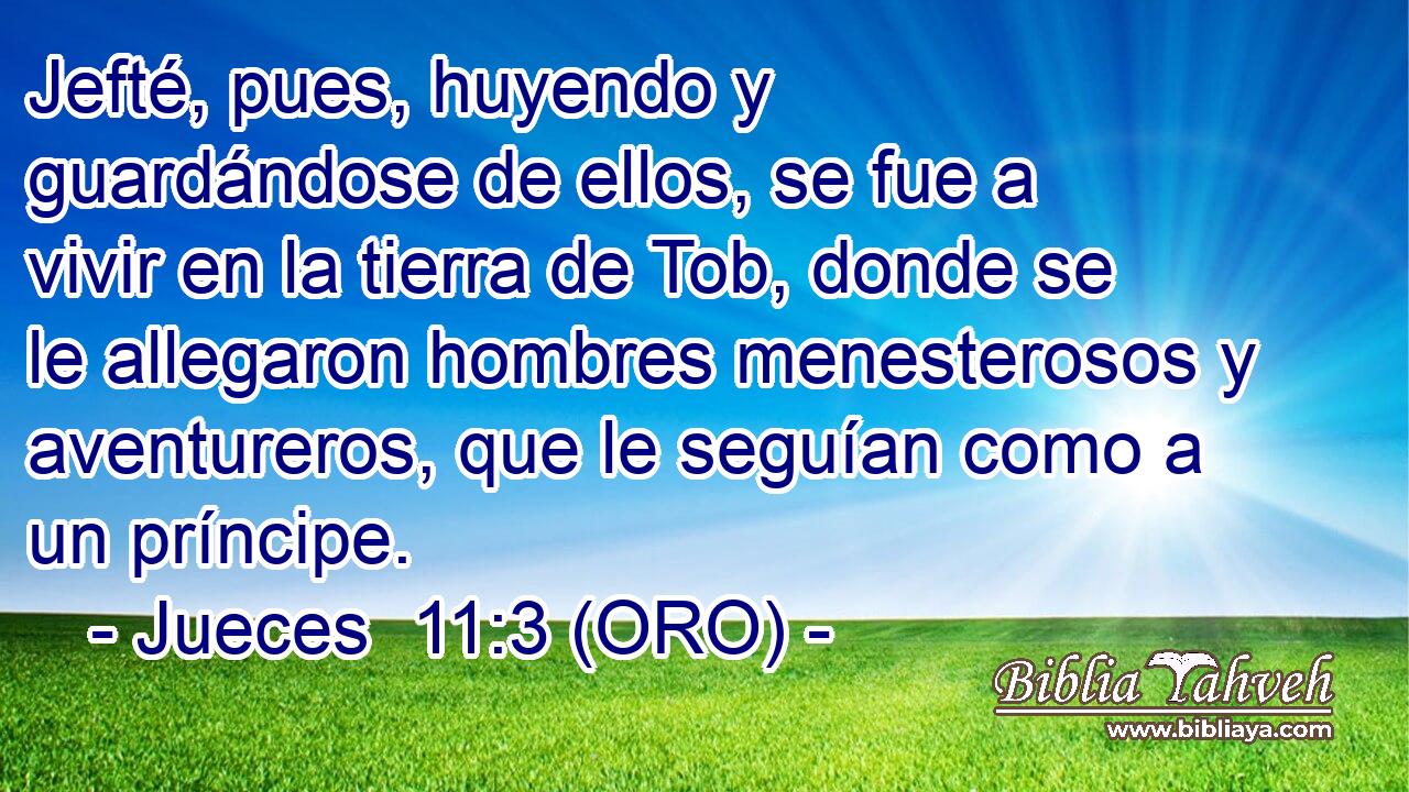  Jefté, pues, huyendo y guardándose de ellos, se fue a vivir en la tierra de Tob, donde se le allegaron hombres menesterosos y aventureros, que le seguían como a un príncipe. 
