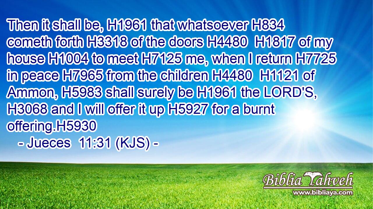 Then it shall be, H1961 that whatsoever H834 cometh forth H3318 of the doors H4480  H1817 of my house H1004 to meet H7125 me, when I return H7725 in peace H7965 from the children H4480  H1121 of Ammon, H5983 shall surely be H1961 the LORD'S, H3068 and I will offer it up H5927 for a burnt offering.H5930