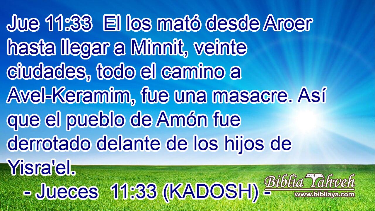  El los mató desde Aroer hasta llegar a Minnit, veinte ciudades, todo el camino a Avel-Keramim, fue una masacre. Así que el pueblo de Amón fue derrotado delante de los hijos de Yisra'el. 