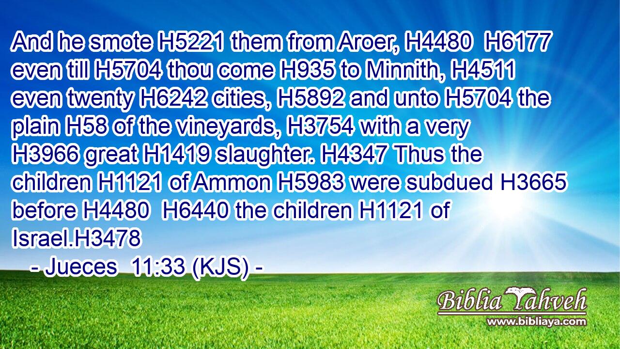And he smote H5221 them from Aroer, H4480  H6177 even till H5704 thou come H935 to Minnith, H4511 even twenty H6242 cities, H5892 and unto H5704 the plain H58 of the vineyards, H3754 with a very H3966 great H1419 slaughter. H4347 Thus the children H1121 of Ammon H5983 were subdued H3665 before H4480  H6440 the children H1121 of Israel.H3478