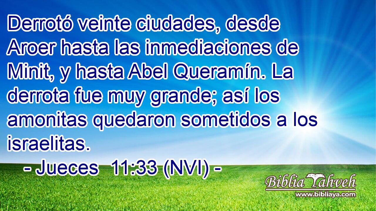  Derrotó veinte ciudades, desde Aroer hasta las inmediaciones de Minit, y hasta Abel Queramín. La derrota fue muy grande; así los amonitas quedaron sometidos a los israelitas. 