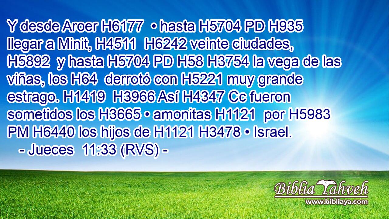 Y desde Aroer H6177  • hasta H5704 PD H935 llegar a Minit, H4511  H6242 veinte ciudades, H5892  y hasta H5704 PD H58 H3754 la vega de las viñas, los H64  derrotó con H5221 muy grande estrago. H1419  H3966 Así H4347 Cc fueron sometidos los H3665 • amonitas H1121  por H5983 PM H6440 los hijos de H1121 H3478 • Israel. 