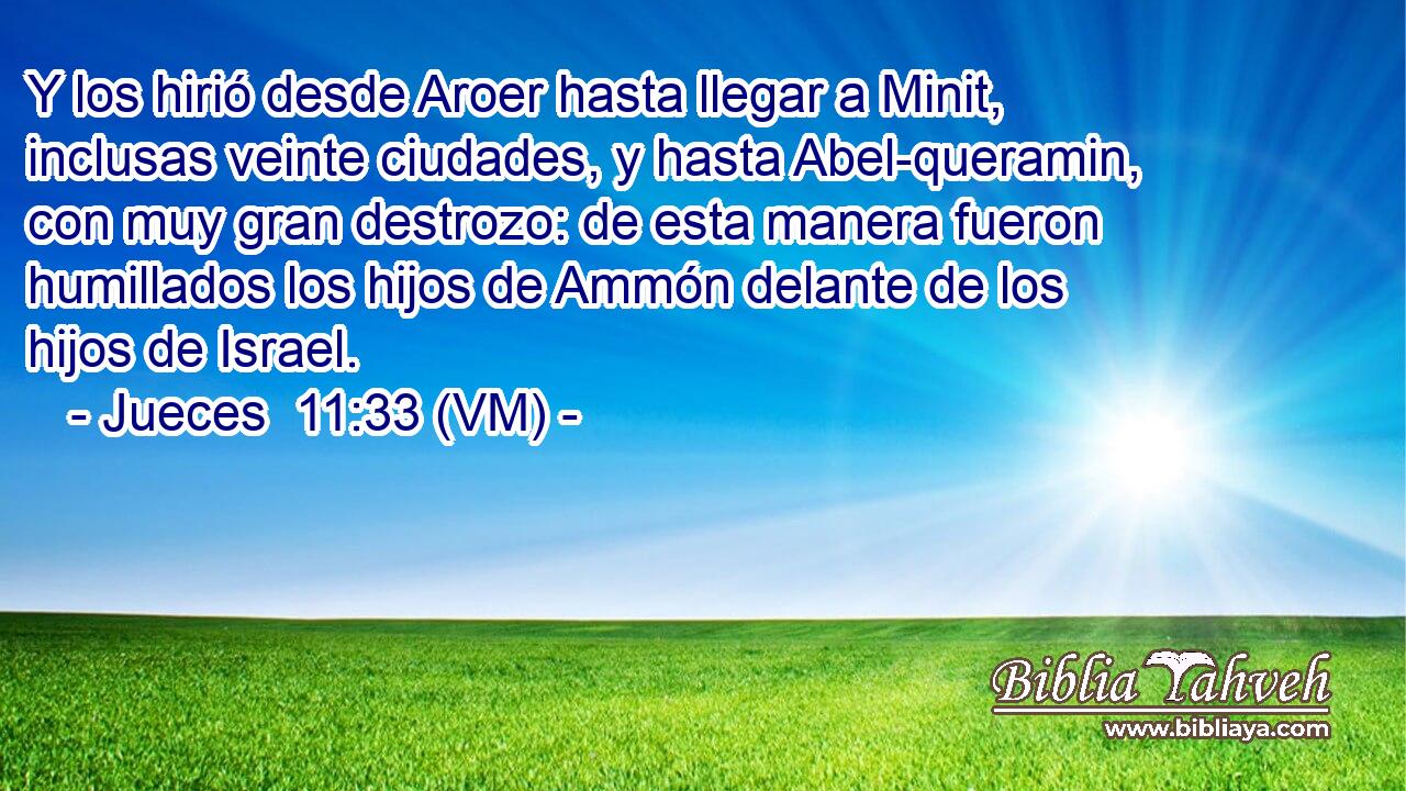  Y los hirió desde Aroer hasta llegar a Minit, inclusas veinte ciudades, y hasta Abel-queramin, con muy gran destrozo: de esta manera fueron humillados los hijos de Ammón delante de los hijos de Israel. 