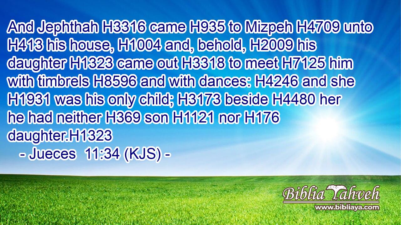 And Jephthah H3316 came H935 to Mizpeh H4709 unto H413 his house, H1004 and, behold, H2009 his daughter H1323 came out H3318 to meet H7125 him with timbrels H8596 and with dances: H4246 and she H1931 was his only child; H3173 beside H4480 her he had neither H369 son H1121 nor H176 daughter.H1323